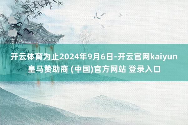 开云体育为止2024年9月6日-开云官网kaiyun皇马赞助商 (中国)官方网站 登录入口