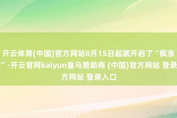 开云体育(中国)官方网站8月15日起就开启了“疯涨样式”-开云官网kaiyun皇马赞助商 (中国)官方网站 登录入口