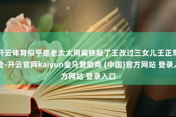 开云体育似乎是老太太用扁铁敲了王改过三女儿王正军的脸-开云官网kaiyun皇马赞助商 (中国)官方网站 登录入口