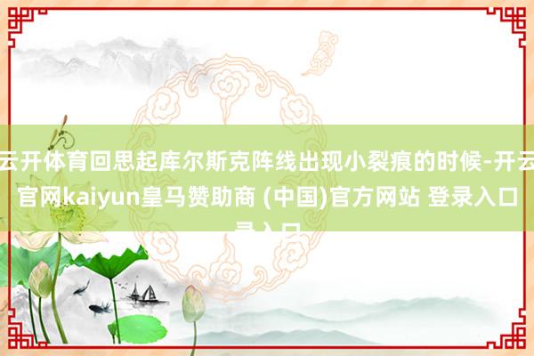 云开体育回思起库尔斯克阵线出现小裂痕的时候-开云官网kaiyun皇马赞助商 (中国)官方网站 登录入口