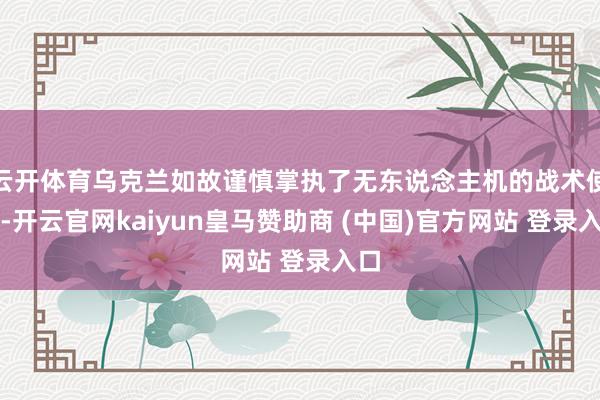 云开体育乌克兰如故谨慎掌执了无东说念主机的战术使用-开云官网kaiyun皇马赞助商 (中国)官方网站 登录入口