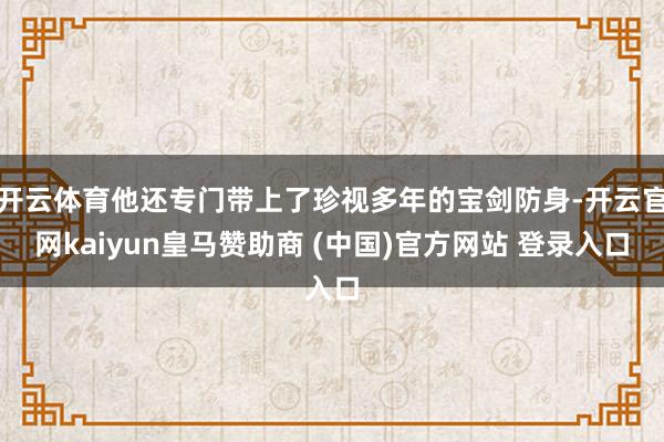 开云体育他还专门带上了珍视多年的宝剑防身-开云官网kaiyun皇马赞助商 (中国)官方网站 登录入口