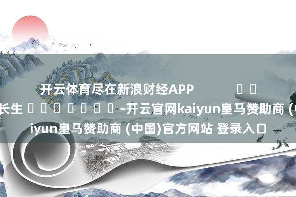 开云体育尽在新浪财经APP            						株连裁剪：王长生 							-开云官网kaiyun皇马赞助商 (中国)官方网站 登录入口