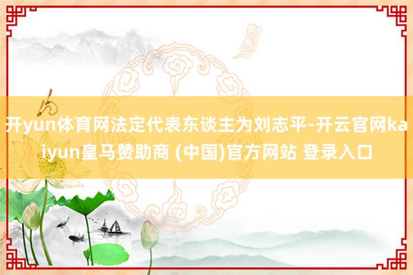 开yun体育网法定代表东谈主为刘志平-开云官网kaiyun皇马赞助商 (中国)官方网站 登录入口