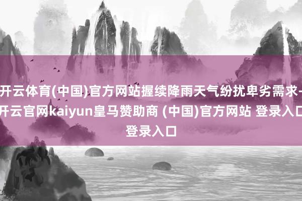 开云体育(中国)官方网站握续降雨天气纷扰卑劣需求-开云官网kaiyun皇马赞助商 (中国)官方网站 登录入口