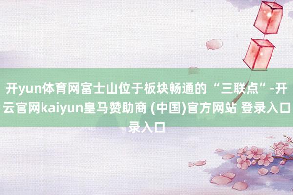 开yun体育网富士山位于板块畅通的 “三联点”-开云官网kaiyun皇马赞助商 (中国)官方网站 登录入口