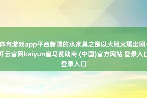 体育游戏app平台新疆的水家具之是以大概火爆出圈-开云官网kaiyun皇马赞助商 (中国)官方网站 登录入口