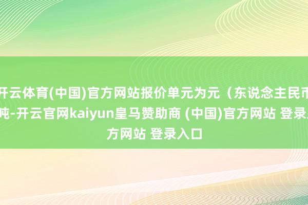 开云体育(中国)官方网站报价单元为元（东说念主民币）/吨-开云官网kaiyun皇马赞助商 (中国)官方网站 登录入口