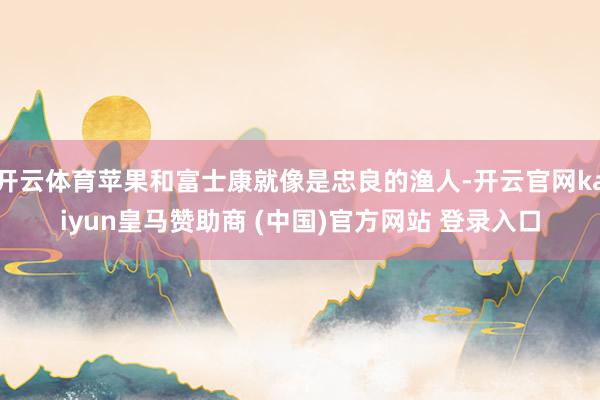 开云体育苹果和富士康就像是忠良的渔人-开云官网kaiyun皇马赞助商 (中国)官方网站 登录入口