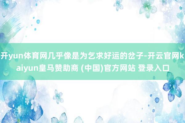 开yun体育网几乎像是为乞求好运的岔子-开云官网kaiyun皇马赞助商 (中国)官方网站 登录入口