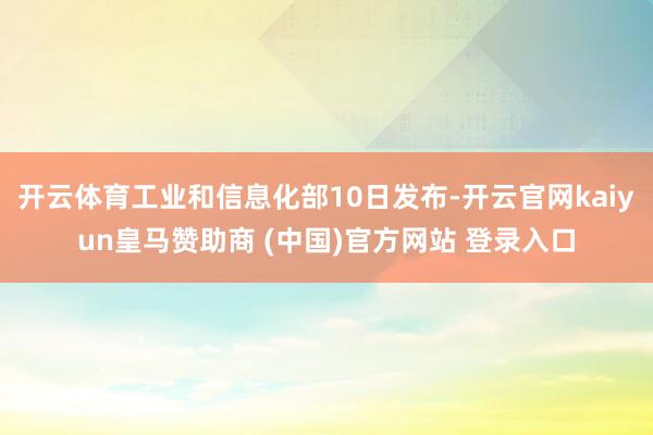 开云体育工业和信息化部10日发布-开云官网kaiyun皇马赞助商 (中国)官方网站 登录入口