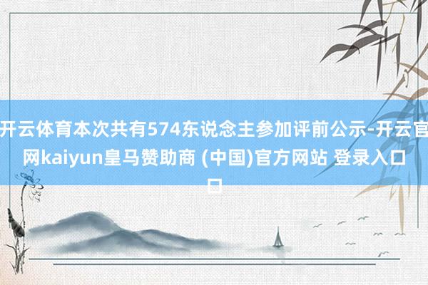 开云体育本次共有574东说念主参加评前公示-开云官网kaiyun皇马赞助商 (中国)官方网站 登录入口