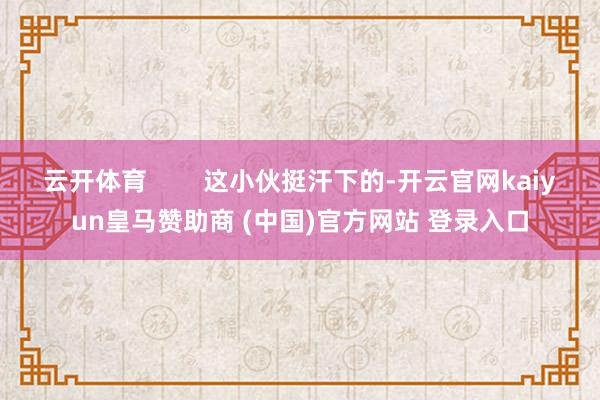 云开体育        这小伙挺汗下的-开云官网kaiyun皇马赞助商 (中国)官方网站 登录入口