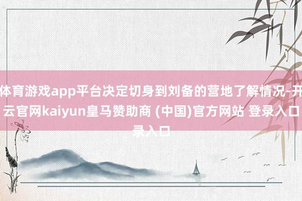 体育游戏app平台决定切身到刘备的营地了解情况-开云官网kaiyun皇马赞助商 (中国)官方网站 登录入口