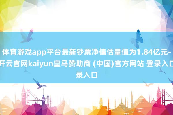 体育游戏app平台最新钞票净值估量值为1.84亿元-开云官网kaiyun皇马赞助商 (中国)官方网站 登录入口