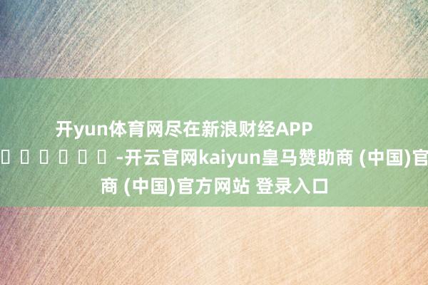 开yun体育网尽在新浪财经APP            													-开云官网kaiyun皇马赞助商 (中国)官方网站 登录入口