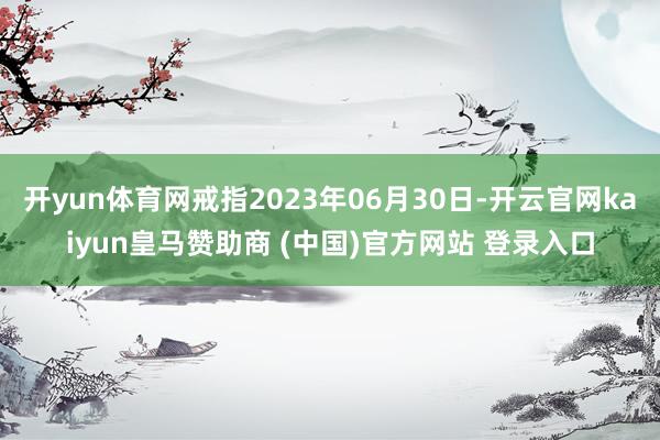 开yun体育网戒指2023年06月30日-开云官网kaiyun皇马赞助商 (中国)官方网站 登录入口