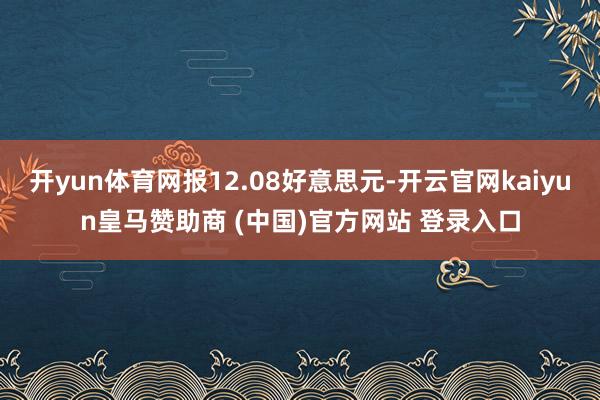 开yun体育网报12.08好意思元-开云官网kaiyun皇马赞助商 (中国)官方网站 登录入口