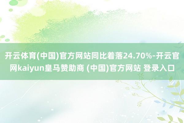 开云体育(中国)官方网站同比着落24.70%-开云官网kaiyun皇马赞助商 (中国)官方网站 登录入口