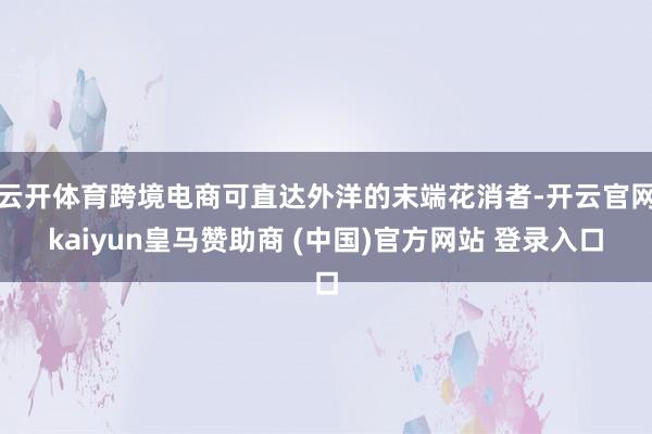 云开体育跨境电商可直达外洋的末端花消者-开云官网kaiyun皇马赞助商 (中国)官方网站 登录入口