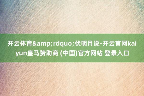 开云体育&rdquo;伏明月说-开云官网kaiyun皇马赞助商 (中国)官方网站 登录入口