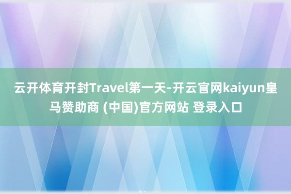 云开体育开封Travel第一天-开云官网kaiyun皇马赞助商 (中国)官方网站 登录入口