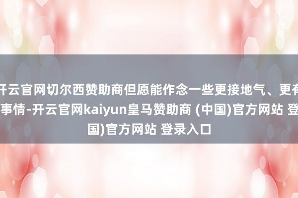 开云官网切尔西赞助商但愿能作念一些更接地气、更有兴趣的事情-开云官网kaiyun皇马赞助商 (中国)官方网站 登录入口