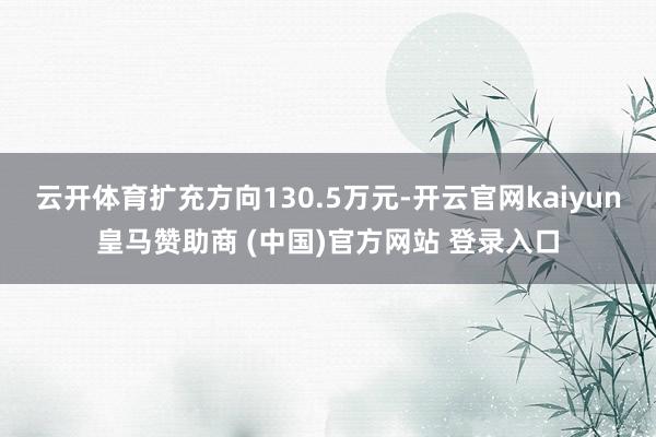 云开体育扩充方向130.5万元-开云官网kaiyun皇马赞助商 (中国)官方网站 登录入口