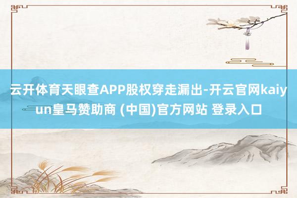 云开体育天眼查APP股权穿走漏出-开云官网kaiyun皇马赞助商 (中国)官方网站 登录入口