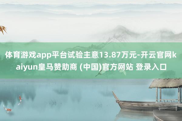 体育游戏app平台试验主意13.87万元-开云官网kaiyun皇马赞助商 (中国)官方网站 登录入口