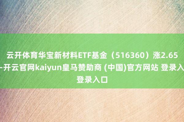 云开体育华宝新材料ETF基金（516360）涨2.65%-开云官网kaiyun皇马赞助商 (中国)官方网站 登录入口