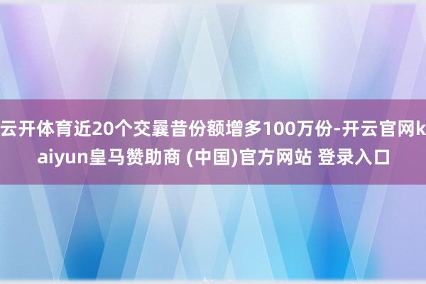 云开体育近20个交曩昔份额增多100万份-开云官网kaiyun皇马赞助商 (中国)官方网站 登录入口