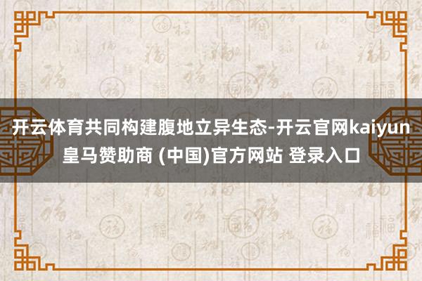 开云体育共同构建腹地立异生态-开云官网kaiyun皇马赞助商 (中国)官方网站 登录入口