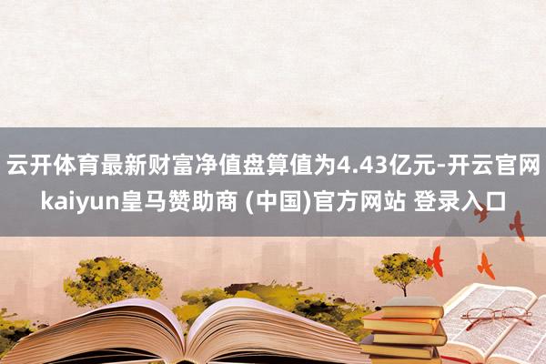 云开体育最新财富净值盘算值为4.43亿元-开云官网kaiyun皇马赞助商 (中国)官方网站 登录入口