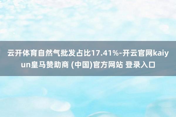 云开体育自然气批发占比17.41%-开云官网kaiyun皇马赞助商 (中国)官方网站 登录入口