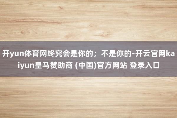 开yun体育网终究会是你的；不是你的-开云官网kaiyun皇马赞助商 (中国)官方网站 登录入口