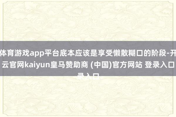 体育游戏app平台底本应该是享受懒散糊口的阶段-开云官网kaiyun皇马赞助商 (中国)官方网站 登录入口