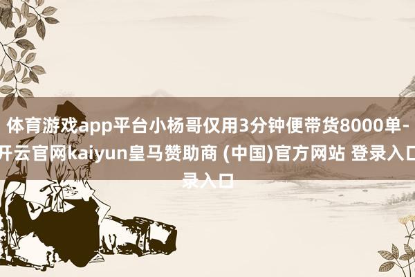 体育游戏app平台小杨哥仅用3分钟便带货8000单-开云官网kaiyun皇马赞助商 (中国)官方网站 登录入口