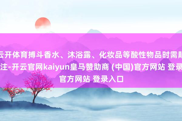 云开体育搏斗香水、沐浴露、化妆品等酸性物品时需颠倒贯注-开云官网kaiyun皇马赞助商 (中国)官方网站 登录入口