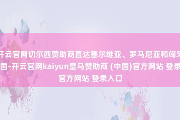 开云官网切尔西赞助商直达塞尔维亚、罗马尼亚和匈牙利等国-开云官网kaiyun皇马赞助商 (中国)官方网站 登录入口