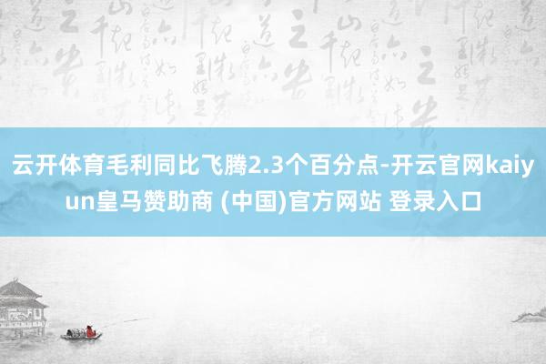 云开体育毛利同比飞腾2.3个百分点-开云官网kaiyun皇马赞助商 (中国)官方网站 登录入口