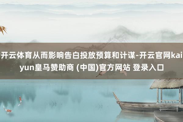 开云体育从而影响告白投放预算和计谋-开云官网kaiyun皇马赞助商 (中国)官方网站 登录入口