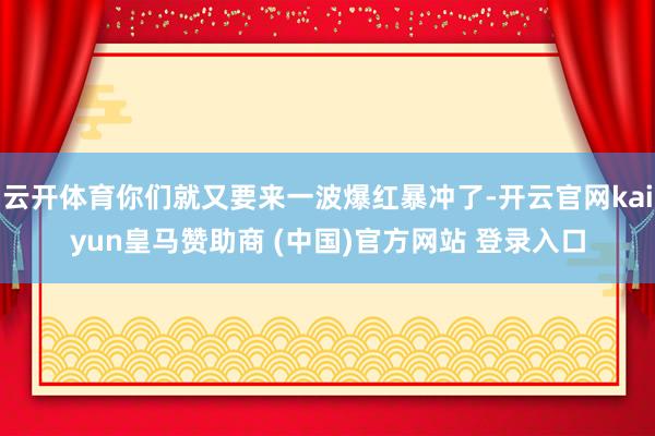 云开体育你们就又要来一波爆红暴冲了-开云官网kaiyun皇马赞助商 (中国)官方网站 登录入口