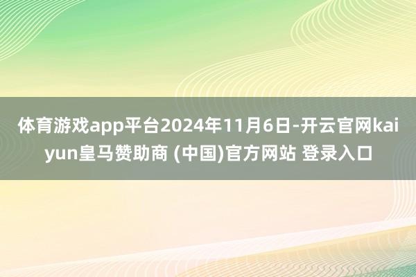 体育游戏app平台2024年11月6日-开云官网kaiyun皇马赞助商 (中国)官方网站 登录入口