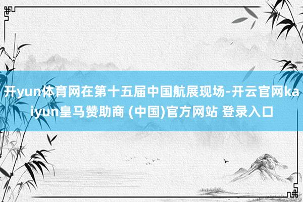 开yun体育网在第十五届中国航展现场-开云官网kaiyun皇马赞助商 (中国)官方网站 登录入口