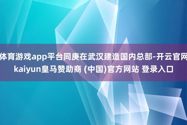 体育游戏app平台同庚在武汉建造国内总部-开云官网kaiyun皇马赞助商 (中国)官方网站 登录入口