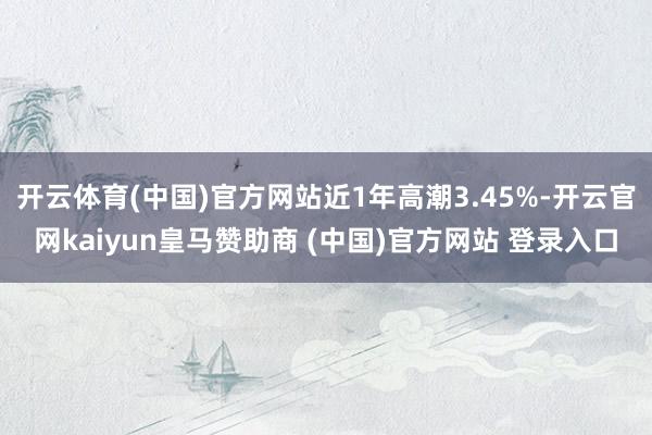 开云体育(中国)官方网站近1年高潮3.45%-开云官网kaiyun皇马赞助商 (中国)官方网站 登录入口