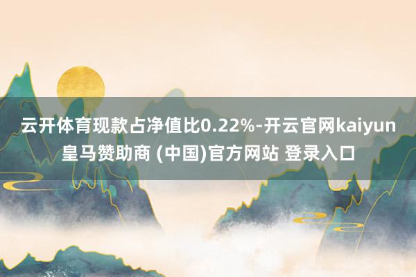 云开体育现款占净值比0.22%-开云官网kaiyun皇马赞助商 (中国)官方网站 登录入口