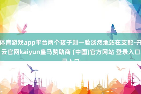 体育游戏app平台两个孩子则一脸淡然地站在支配-开云官网kaiyun皇马赞助商 (中国)官方网站 登录入口