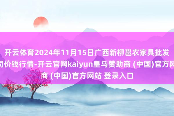 开云体育2024年11月15日广西新柳邕农家具批发商场有限公司价钱行情-开云官网kaiyun皇马赞助商 (中国)官方网站 登录入口